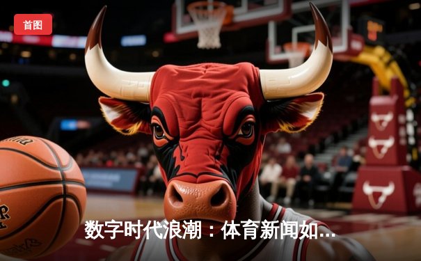 数字时代浪潮：体育新闻如何重塑粉丝生态与商业版图
